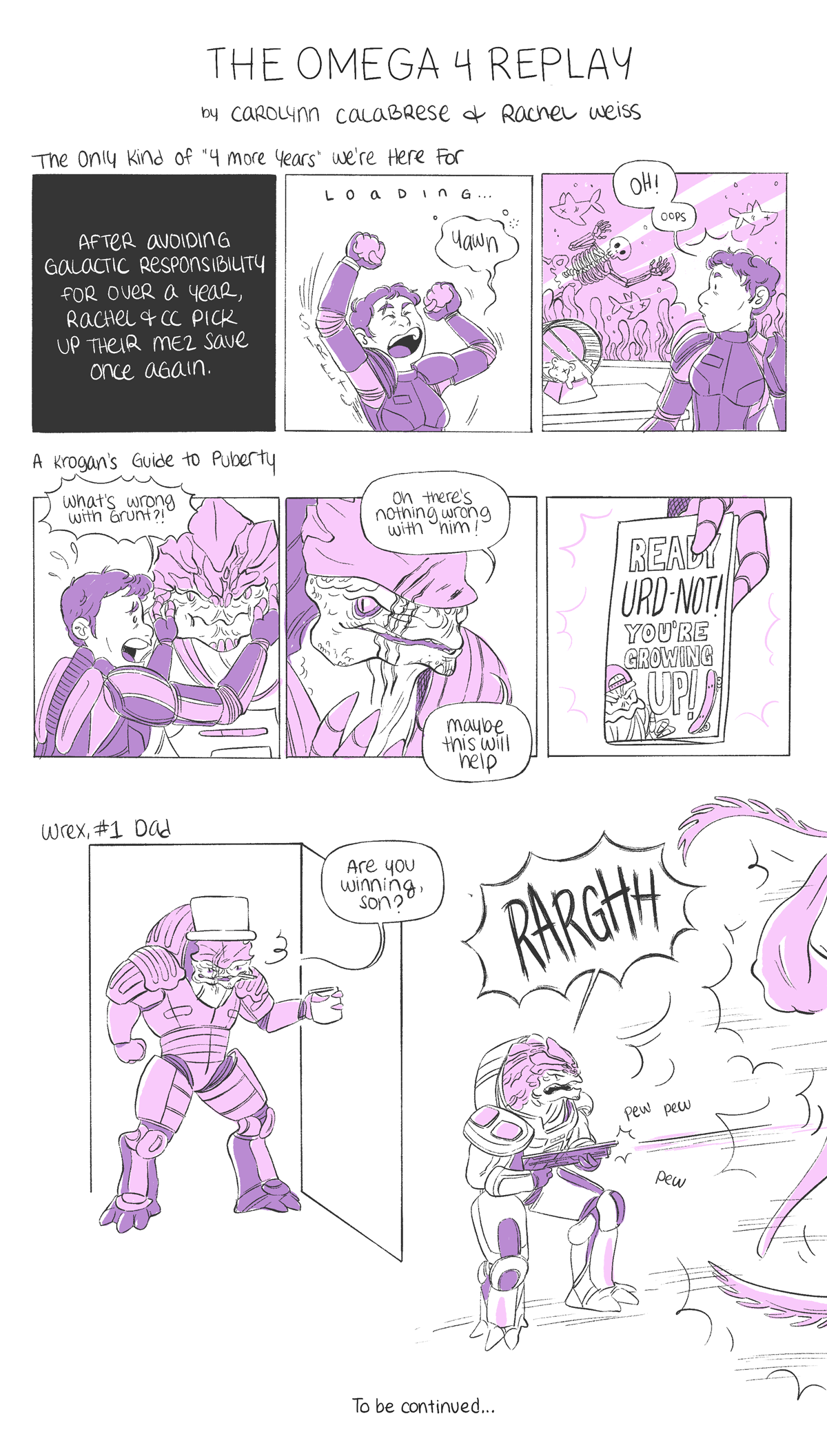 Reads, "The Omega 4 Replay" by Carolynn Calabrese and Rachel Weiss.
The first comic is titled "The Only Kind of '4 More Years' We're Here For.' First panel reads, "After avoiding galactic responsibility for over a year, Rachel & CC pick up their ME2 save once again." The second panel shows Sheperd stretching and yawning, with the text "LOADING" above her. In the third panel, she says "Oh! oops" and is looking back at her dead hamster and fish, as a skeleton floats in the fish tank.
The second comic is titled "A Krogan's Guide to Puberty". The first panel is Sheperd grabbing Grunt's cheeks and yelling "What's wrong with Grunt?!" In the second panel, Wrex says "Oh there's nothing wrong with him! Maybe this will help". In the last panel, Wrex is handing a pamphlet titled "READY URD-NOT! YOU'RE GROWING UP!"
The third comic is titled "Wrex, #1 Dad". It's just the "are you winning son" meme but with Wrex as the dad and Grunt as the son, and Grunt shouting and shooting a thresher maw off panel.