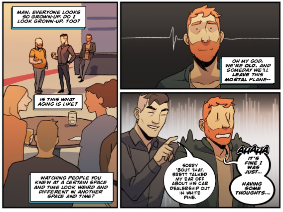 Dadsona, thinking to himself: "Man, everyone looks so grown-up. Do I look grown-up, too? Is this what aging is like? Watching people you knew at a certain space and time look weird and different in another space and time? Oh my god, we're OLD, and someday we'll leave this mortal plane — "
Craig interrupts: "Sorry 'bout that. Brett talked my ear off about his car dealership out in White Pine."
Dadsona, nervously: "AHAHA IT'S FINE I WAS JUST... HAVING SOME THOUGHTS..."