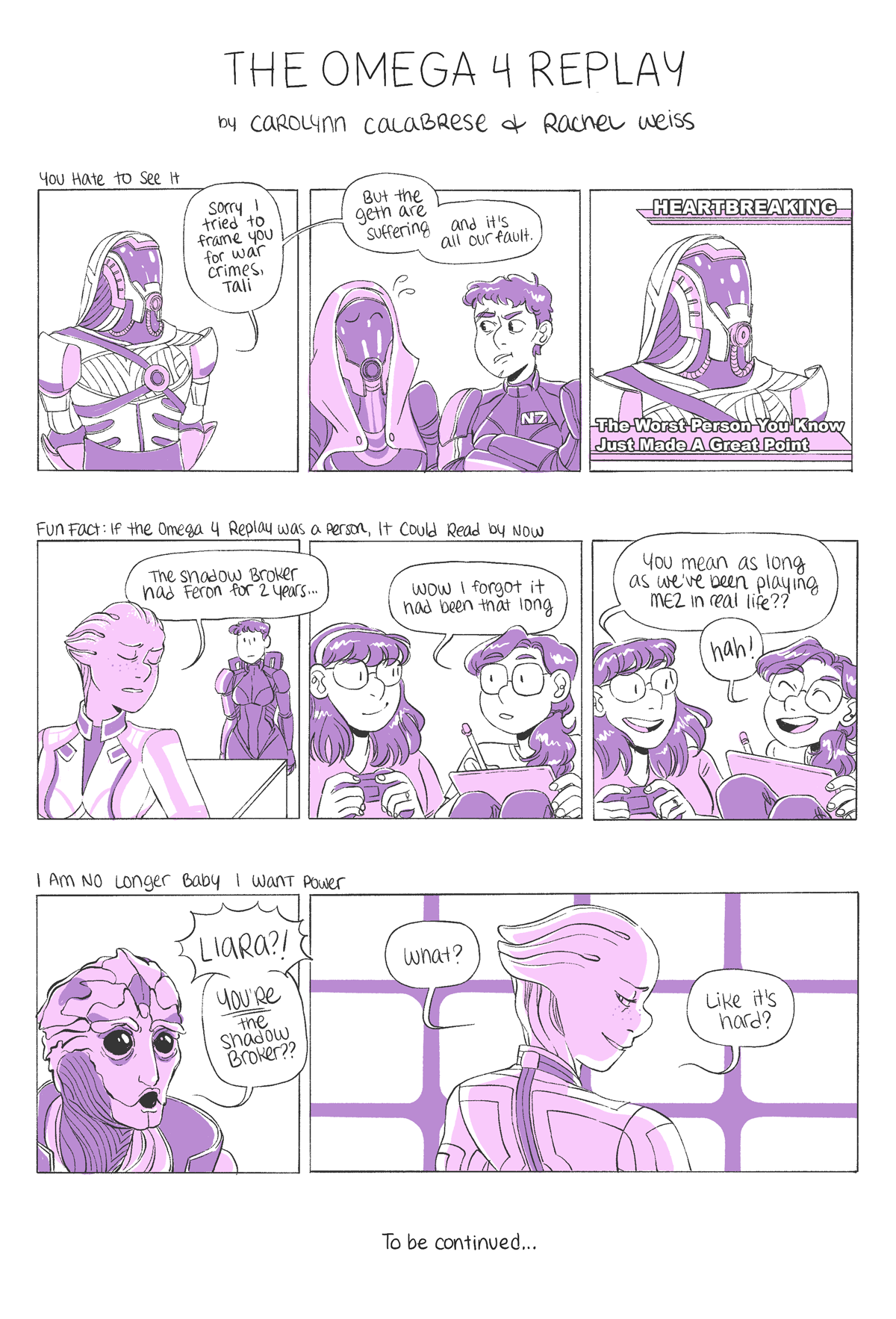 The Omega 4 Replay
by Carolynn Calabrese & Rachel Weiss
Comic 1: "You Hate to See It"
Quib-quib: "Sorry I tried to frame you for war crimes, Tali. But the geth are suffering, and it's our fault."
Caption text: "Heartbreaking, The Worst Person You Know Just Made A Great Point"
Comic 2: "FUN FACT: If the Omega 4 Replay Was a Person, It Could Read by Now"
Liara: "The Shadow Broker had Feron for 2 years..."
Rachel: "Wow i forgot it had been that long"
CC: "You mean as long as we've been playing ME2 in real life??"
Rachel, cackling: "hah!"
Comic 3: "I Am No Longer Baby I Want Power"
Feron: "Liara?! YOU'RE the Shadow Broker??"
Liara, backlist by screens: "What? Like it's hard?"