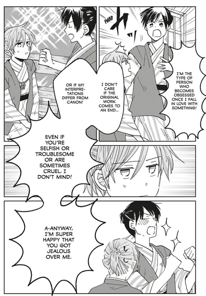 Shimizu: "I'm the type of person who becomes obsessed once I fall in love with something! I don't care if the original work comes to an end... or if my interpretations differ from canon! Even if you're selfish or troublesome or are sometimes cruel, I don't mind! A-anyway, I'm super happy that you got jealous over me."