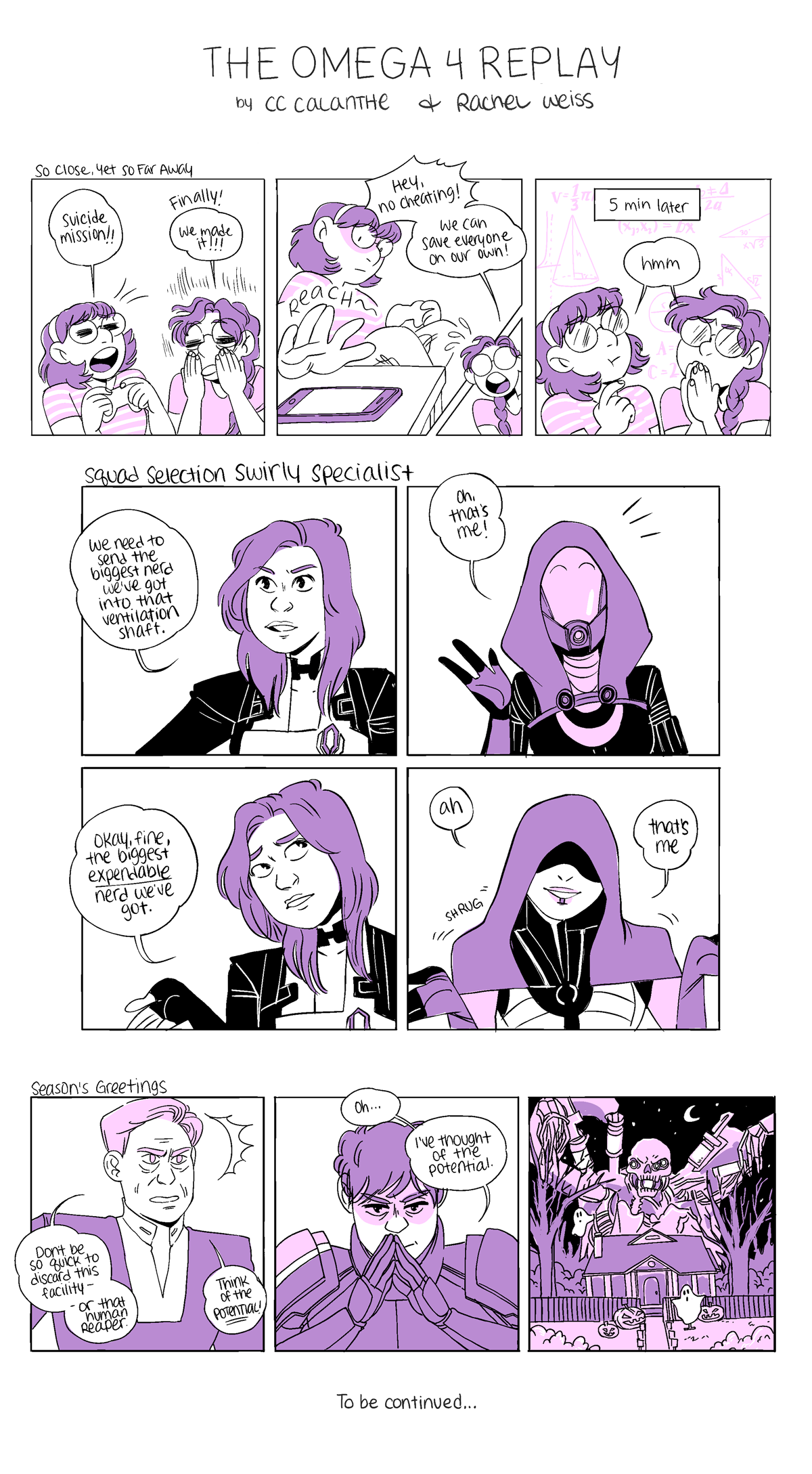 THE OMEGA 4 REPLAY by CC Calanthe & Rachel Weiss

Comic 1: So Close, Yet So Far Away
Panel 1:
CC: Suicide mission!!
Rachel: Finally! We made it!!!
Panel 2: CC reaches for her phone.
Rachel, interrupting: Hey, no cheating! We can save everyone on our own!
Panel 3: 5 min later
Both CC and Rachel are thinking, math swirling around them.

Comic 2:
Miranda: We need to send the biggest nerd we've got into that ventilation shaft.
Tali, excitedly: Oh, that's me!
Miranda: Okay, fine, the biggest EXPENDABLE nerd we've got.
Kasumi, shrugging: Ah, that's me.

Comic 3: Season's Greetings
The Illusive Man: Don't be so quick to discard this facility - or that human reaper. Think of the POTENTIAL!
Shepard, fingers together: Oh... I've thought of the potential.
A house decorated for Halloween, with the human reaper being spooky and hovering over it.