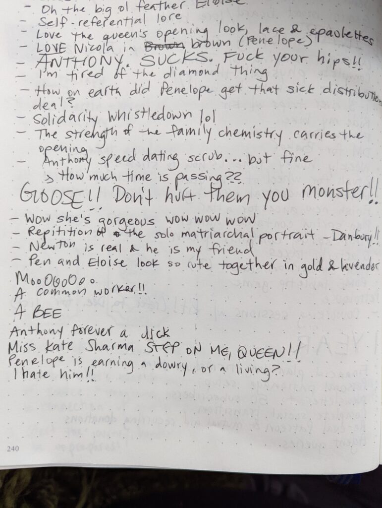 Ashley's notes read:
- Self-referential lore
- Love the queen's opening look, lace & epaulettes
- LOVE Nicola in Brown (Penelope)
- ANTHONY. SUCKS. FUCK YOUR HIPS!!
- I'm tired of the diamond thing
- How on earth did Penelope get that sick distribution deal?
- Solidarity Whistledown lol
- The strength of the family chemistry carries the opening
- Anthony speed dating scrub... but fine
- How much time is passing??
- GOOSE!! Don't hurt them you monster!!
- Wow she's gorgeous wow wow wow
- Repetition of the solo matriarchal portrait – Danbury!!
- Newton is real and he is my friend
- Pen and Eloise look so cute together in gold and lavender
- MoooOOOOooooo
- A common worker!!
- A BEE
- Anthony forever a dick
- Miss Kate Sharma STEP ON ME, QUEEN!!
- Penelope is earning a dowry, or a living?
- I hate him!!