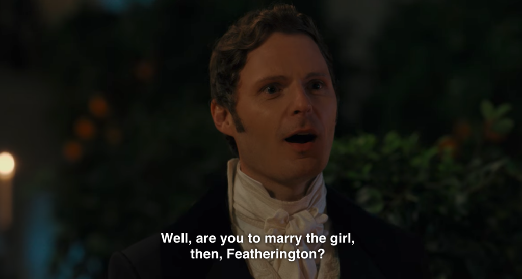 One of the crowd, after walking in on Featherington and one of the Featherington sisters together, unchaperoned: "Well, are you to marry the girl, then, Feartherington?"