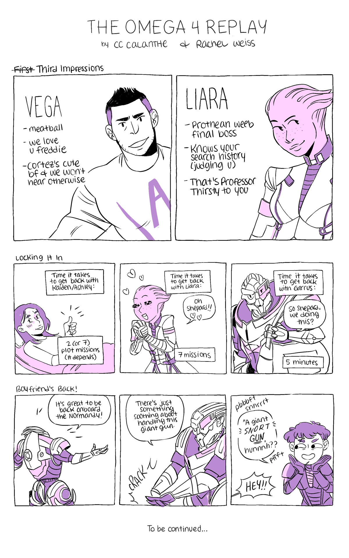 THE OMEGA 4 REPLAY
by CC Calanthe and Rachel Weiss

First (struck out) Third Impressions
Vega: meatball, we love u freddie, Cortez's cute bf & we won't hear otherwise
Liara: Prothean weeb final boss, knows your search history (judging u), that's Professor Thirsty to you

Comic 1: Locking It In
Panel 1: Ashley in recuperation in a hospital bed, giving a thumbs up. "Time it takes to get back with Kaiden/Ashley: 2 (or 7) plot missions (it depends)
Panel 2: Liara, swooning and swaying "Oh Shepard!!" "Time it takes to get back with Liara: 7 missions"
Panel 3: Garrus holding a duffle bag and saying, "So Shepard, we doing this?" "Time it takes to get back with Garrus: 5 minutes"

Comic 2: Boyfriend's Back
Panel 1: Garrus stretches out, exuberant. "It's great to be back onboard the Normandy!"
Panel 2: Garrus, cracking his fingers. "There's just something soothing about handling this giant gun."
Panel 3: Shepard, snorting like a little gremlin. "A giant *SNORT* GUN, hunnnhh?" Garrus yells off panel, "HEY!!"