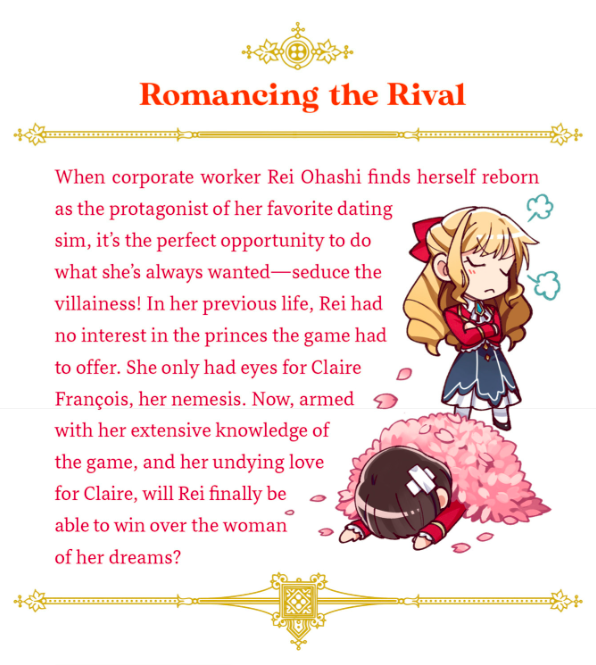 From the back of the book: "When corporate worker Rei Ohashi finds herself reborn as the protagonist of her favorite dating sim, it's the perfect opportunity to do what she's always wanted — seduce the villainess! In her previous life, Rei had no interest in the princes the game had to offer. She only had eyes for Claire François, her nemesis. Now, armed with her extensive knowledge of the game, and her undying love for Claire, will Rei finally be able to win over the woman of her dreams?