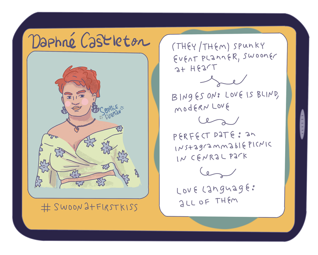 Daphné Castleton
(They/them) spunky event planner, swooner at heart
Binges on: Love is Blind, Modern Love
Perfect date: an Instagrammable picnic in Central Park
Love language: all of them
#SwoonatFirstKiss