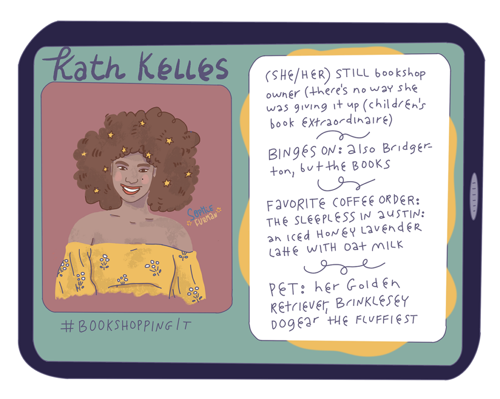 Kath Kelles
(She/her) STILL bookshop owner (there's no way she was giving it up (children's book extradordinaire)
Binges on: also Bridgerton, but the books
Favorite coffee order: the Sleepless in Austin; an iced honey lavender latte with oat milk
Pet: Her golden retriever, Brinklesey Dogear the Fluffiest
#BookShoppingIt