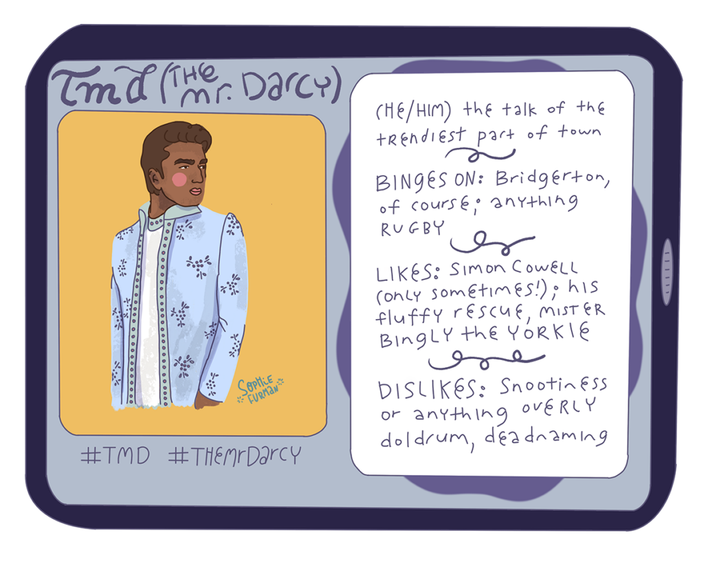 TMD (The Mr. Darcy)
(He/him) the talk of the trendiest part of town
Binges on: Bridgerton of course; anything rugby
Likes: Simon Cowell (only sometimes!); his fluffy rescue, Mister Bingly the Yorkie
Dislikes: Snootiness or anything overly doldrum, deadnaming