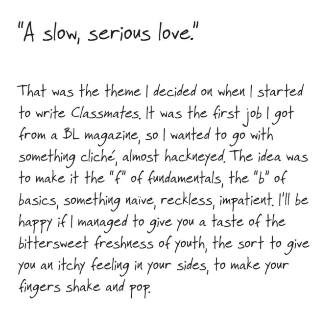From the author: "A slow, serious love.

That was the theme I decided on when I started to write Classmates. It was the first job I got from a BL magazine, so I wanted to go with something cliché, almost hackneyed. The idea was to make it the 'f' of fundamentals, the 'b' of basics, something naïve, reckless, impatient. I'll be happy if I managed to give you a taste of the bittersweet freshness of youth, the sort to give you an itchy feeling in your sides, to make your fingers shake and pop."